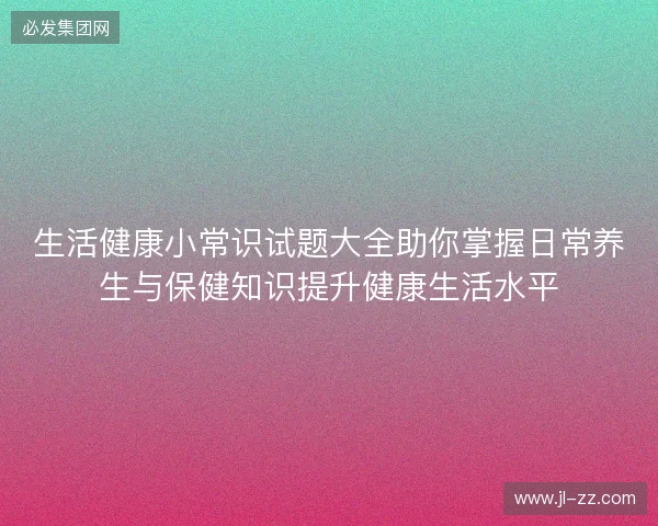 生活健康小常识试题大全助你掌握日常养生与保健知识提升健康生活水平