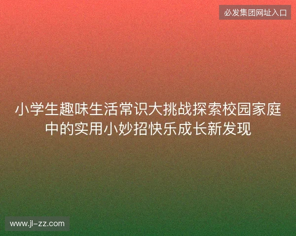 小学生趣味生活常识大挑战探索校园家庭中的实用小妙招快乐成长新发现